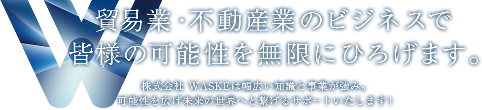 貿易業・不動産業のビジネスで皆様の可能性を無限にひろげます。株式会社 WASKEは幅広い知識と事業が強み。可能性を広げ未来の世界へと繋げるサポートいたします！